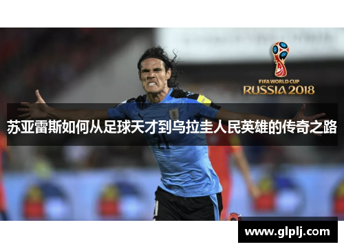 苏亚雷斯如何从足球天才到乌拉圭人民英雄的传奇之路