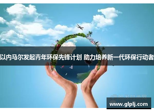以内马尔发起青年环保先锋计划 助力培养新一代环保行动者