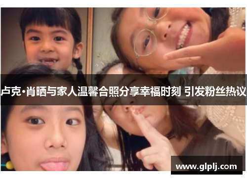 卢克·肖晒与家人温馨合照分享幸福时刻 引发粉丝热议