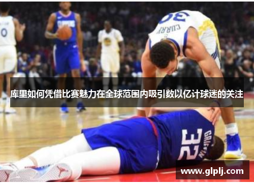库里如何凭借比赛魅力在全球范围内吸引数以亿计球迷的关注