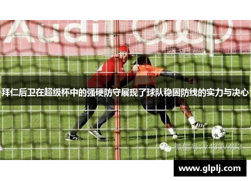 拜仁后卫在超级杯中的强硬防守展现了球队稳固防线的实力与决心