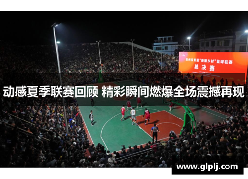 动感夏季联赛回顾 精彩瞬间燃爆全场震撼再现