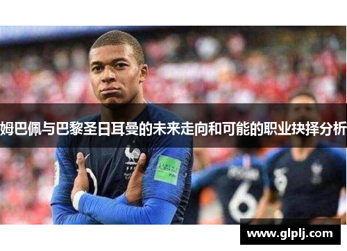 姆巴佩与巴黎圣日耳曼的未来走向和可能的职业抉择分析