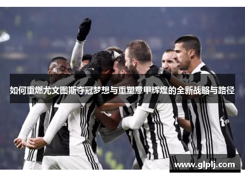 如何重燃尤文图斯夺冠梦想与重塑意甲辉煌的全新战略与路径