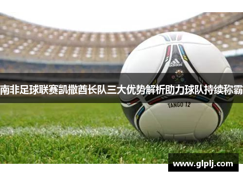 南非足球联赛凯撒酋长队三大优势解析助力球队持续称霸