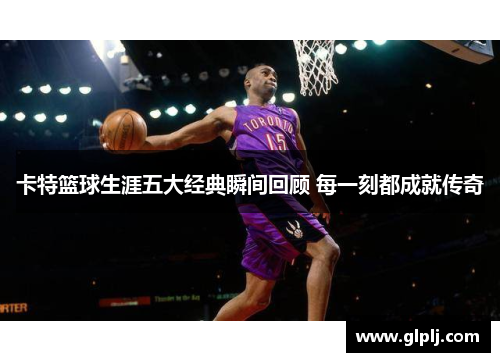 卡特篮球生涯五大经典瞬间回顾 每一刻都成就传奇