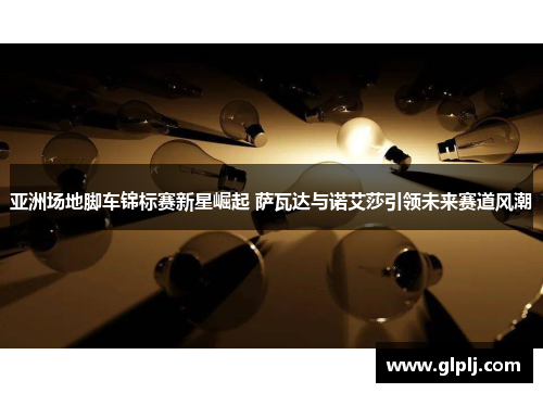 亚洲场地脚车锦标赛新星崛起 萨瓦达与诺艾莎引领未来赛道风潮