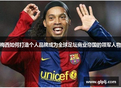 梅西如何打造个人品牌成为全球足坛商业帝国的领军人物