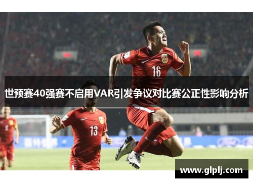 世预赛40强赛不启用VAR引发争议对比赛公正性影响分析