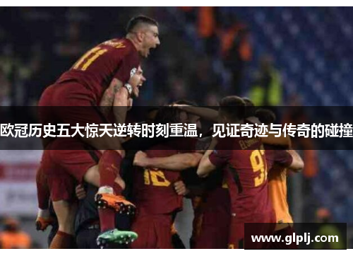 欧冠历史五大惊天逆转时刻重温，见证奇迹与传奇的碰撞