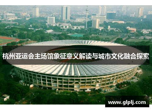 杭州亚运会主场馆象征意义解读与城市文化融合探索