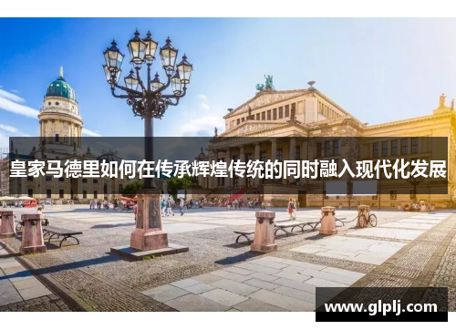 皇家马德里如何在传承辉煌传统的同时融入现代化发展