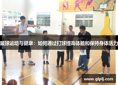 篮球运动与健康：如何通过打球提高体能和保持身体活力