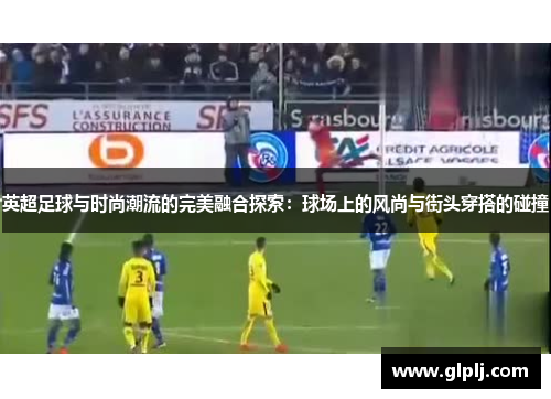 英超足球与时尚潮流的完美融合探索：球场上的风尚与街头穿搭的碰撞