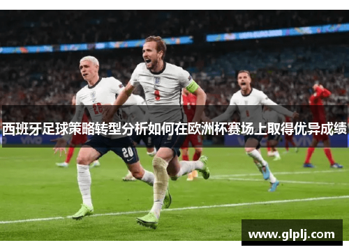 西班牙足球策略转型分析如何在欧洲杯赛场上取得优异成绩