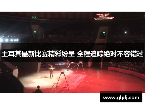 土耳其最新比赛精彩纷呈 全程追踪绝对不容错过