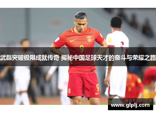 武磊突破极限成就传奇 揭秘中国足球天才的奋斗与荣耀之路 武磊突破极限成就传奇 揭秘中国足球天才的奋斗与荣耀之路