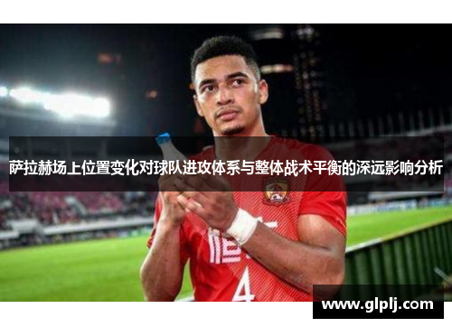萨拉赫场上位置变化对球队进攻体系与整体战术平衡的深远影响分析