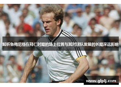 解析鲁梅尼格在拜仁时期的场上位置与其对球队发展的长期深远影响