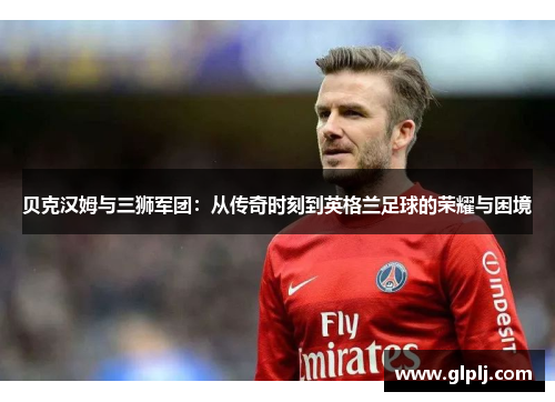 贝克汉姆与三狮军团：从传奇时刻到英格兰足球的荣耀与困境